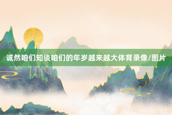 诚然咱们知谈咱们的年岁越来越大体育录像/图片