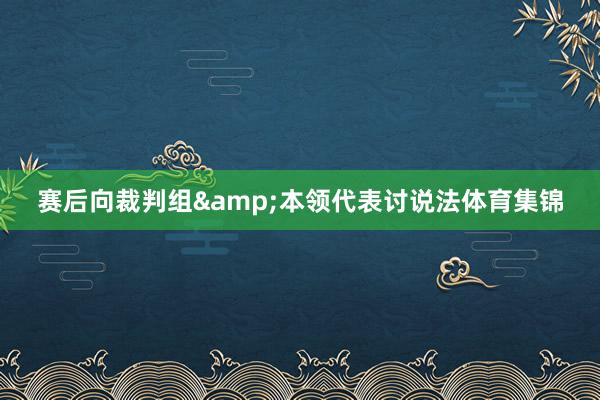 赛后向裁判组&本领代表讨说法体育集锦