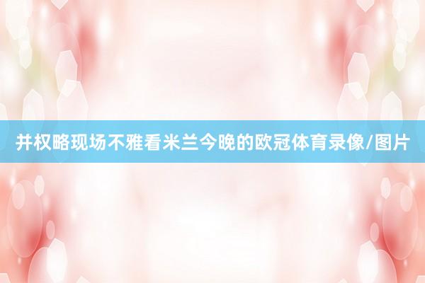 并权略现场不雅看米兰今晚的欧冠体育录像/图片