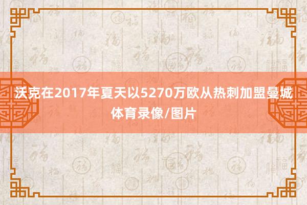 沃克在2017年夏天以5270万欧从热刺加盟曼城体育录像/图片