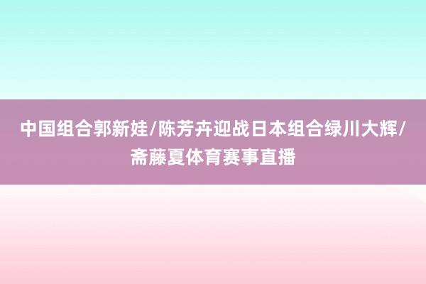 中国组合郭新娃/陈芳卉迎战日本组合绿川大辉/斋藤夏体育赛事直播
