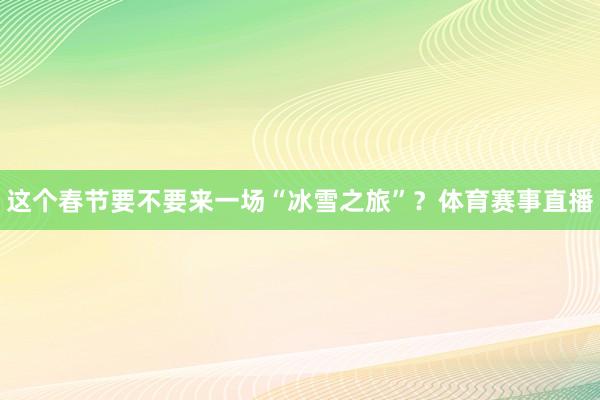 这个春节要不要来一场“冰雪之旅”？体育赛事直播