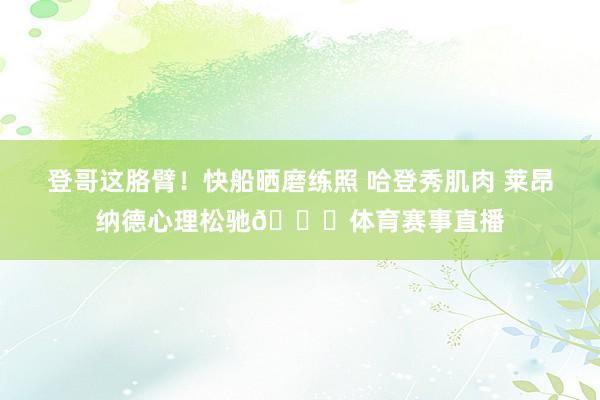 登哥这胳臂！快船晒磨练照 哈登秀肌肉 莱昂纳德心理松驰👏体育赛事直播