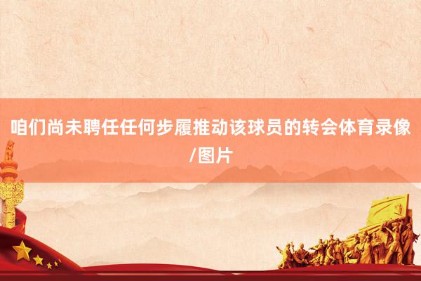 咱们尚未聘任任何步履推动该球员的转会体育录像/图片