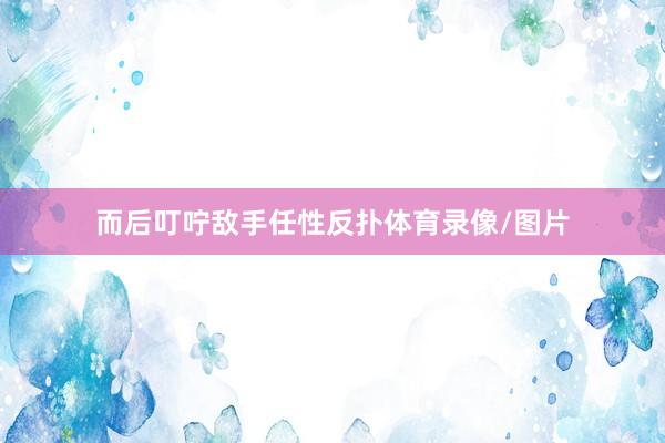 而后叮咛敌手任性反扑体育录像/图片