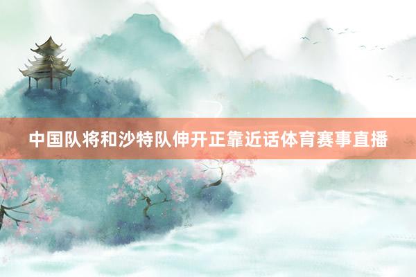 中国队将和沙特队伸开正靠近话体育赛事直播