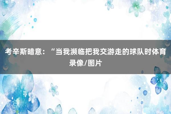 考辛斯暗意：“当我濒临把我交游走的球队时体育录像/图片