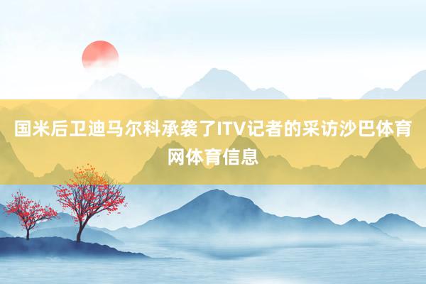 国米后卫迪马尔科承袭了ITV记者的采访沙巴体育网体育信息