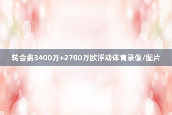 转会费3400万+2700万欧浮动体育录像/图片