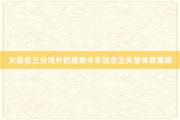 火箭在三分线外的推崇令东说念主失望体育集锦