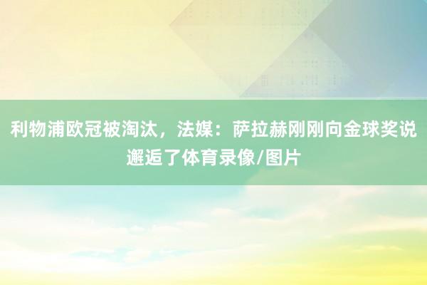 利物浦欧冠被淘汰，法媒：萨拉赫刚刚向金球奖说邂逅了体育录像/图片