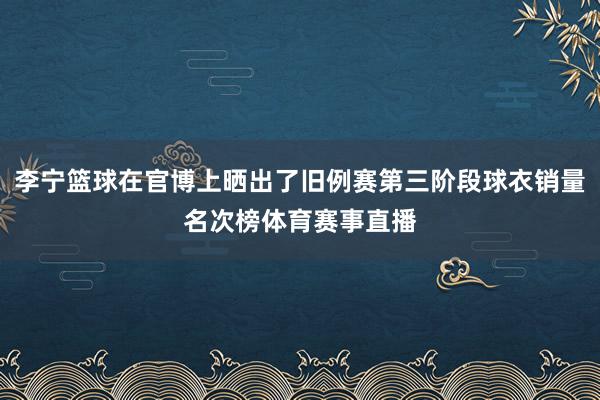李宁篮球在官博上晒出了旧例赛第三阶段球衣销量名次榜体育赛事直播