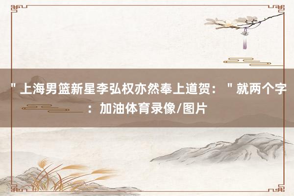 "上海男篮新星李弘权亦然奉上道贺:"就两个字:加油体育录像/图片