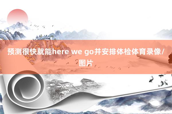 预测很快就能here we go并安排体检体育录像/图片