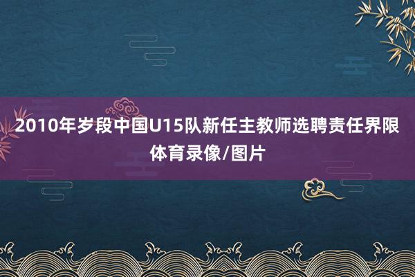 2010年岁段中国U15队新任主教师选聘责任界限体育录像/图片