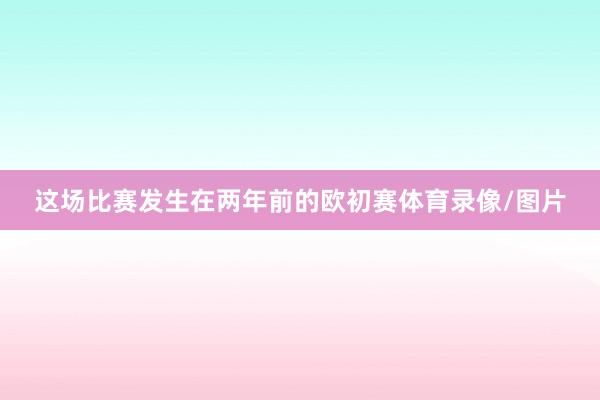 这场比赛发生在两年前的欧初赛体育录像/图片