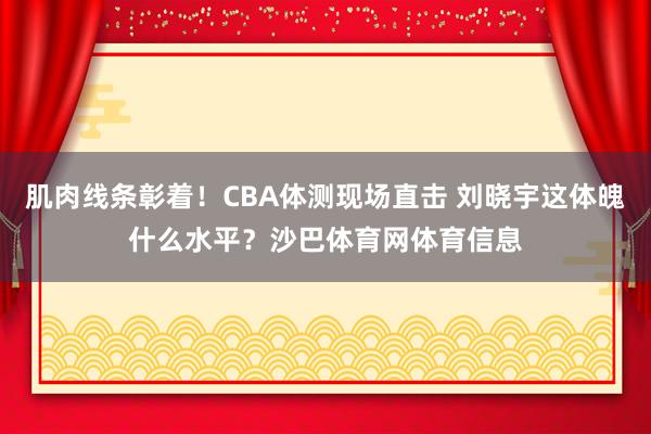 肌肉线条彰着！CBA体测现场直击 刘晓宇这体魄什么水平？沙巴体育网体育信息