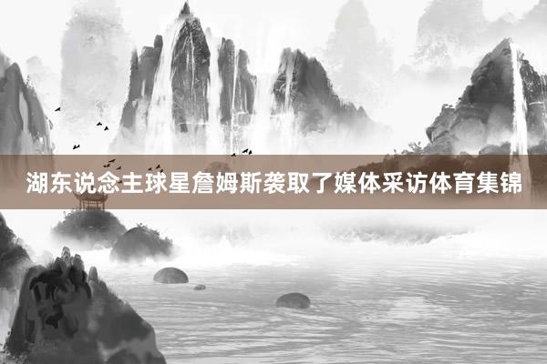 湖东说念主球星詹姆斯袭取了媒体采访体育集锦