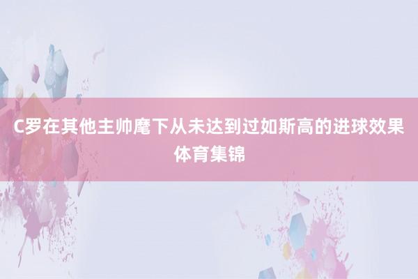 C罗在其他主帅麾下从未达到过如斯高的进球效果体育集锦