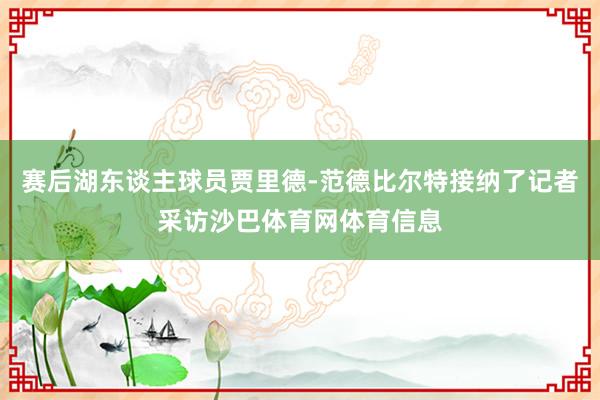 赛后湖东谈主球员贾里德-范德比尔特接纳了记者采访沙巴体育网体育信息