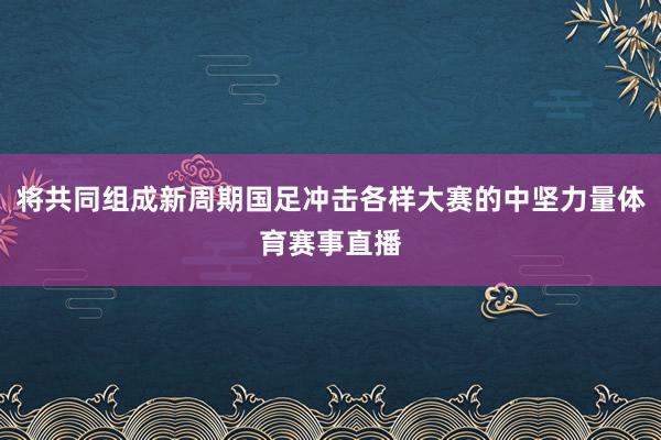 将共同组成新周期国足冲击各样大赛的中坚力量体育赛事直播