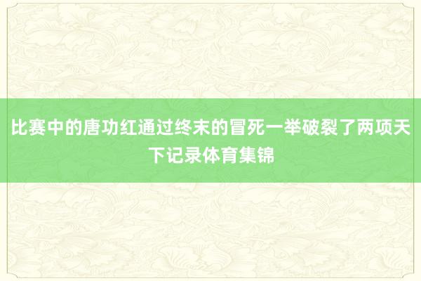 比赛中的唐功红通过终末的冒死一举破裂了两项天下记录体育集锦