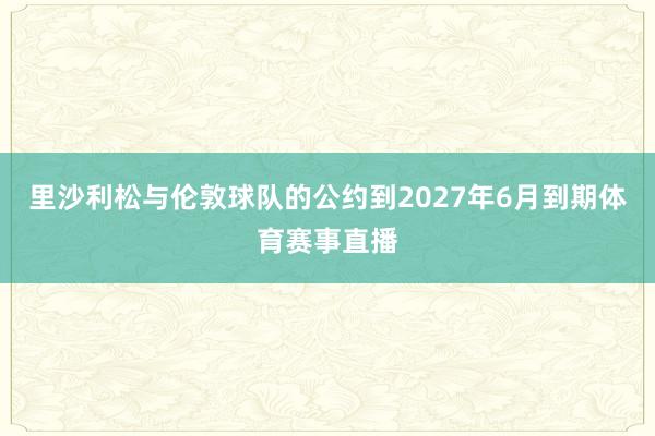 里沙利松与伦敦球队的公约到2027年6月到期体育赛事直播