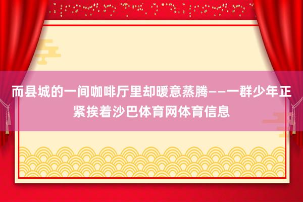 而县城的一间咖啡厅里却暖意蒸腾——一群少年正紧挨着沙巴体育网体育信息