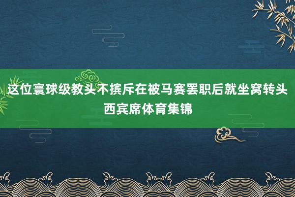 这位寰球级教头不摈斥在被马赛罢职后就坐窝转头西宾席体育集锦