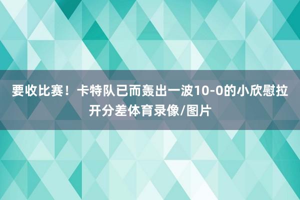 要收比赛！卡特队已而轰出一波10-0的小欣慰拉开分差体育录像/图片