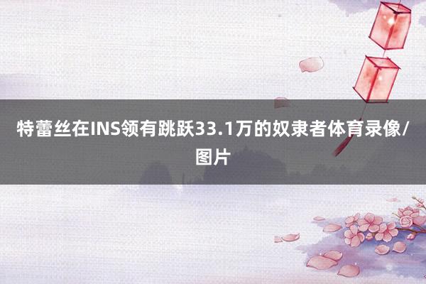 特蕾丝在INS领有跳跃33.1万的奴隶者体育录像/图片