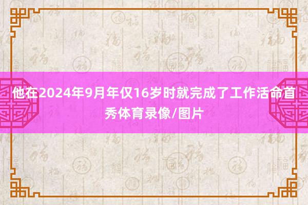 他在2024年9月年仅16岁时就完成了工作活命首秀体育录像/图片