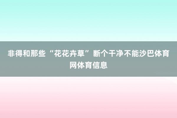 非得和那些 “花花卉草” 断个干净不能沙巴体育网体育信息