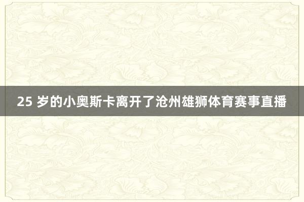 25 岁的小奥斯卡离开了沧州雄狮体育赛事直播