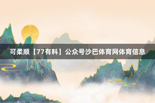 可柔顺【77有料】公众号沙巴体育网体育信息