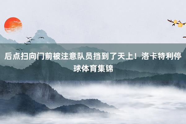后点扫向门前被注意队员挡到了天上！洛卡特利停球体育集锦
