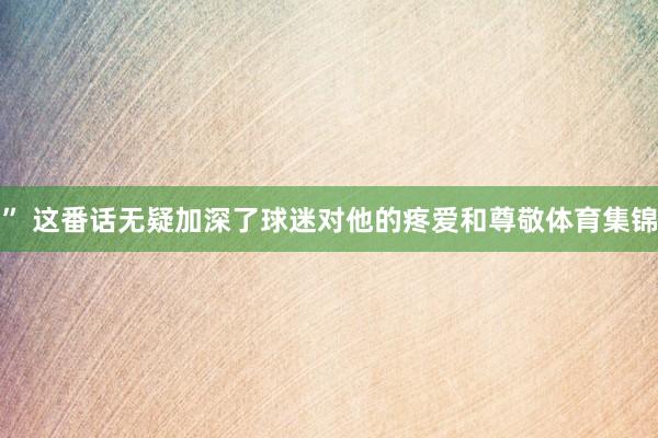 ” 这番话无疑加深了球迷对他的疼爱和尊敬体育集锦