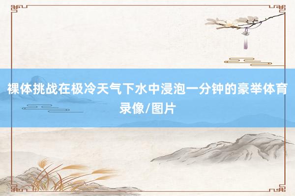 裸体挑战在极冷天气下水中浸泡一分钟的豪举体育录像/图片
