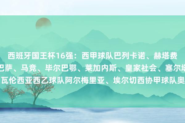 西班牙国王杯16强：西甲球队巴列卡诺、赫塔费、贝蒂斯、奥萨苏纳、巴萨、马竞、毕尔巴鄂、莱加内斯、皇家社会、塞尔塔、皇马、瓦伦西亚西乙球队阿尔梅里亚、埃尔切西协甲球队奥伦塞西协乙球队蓬特韦德拉体育集锦