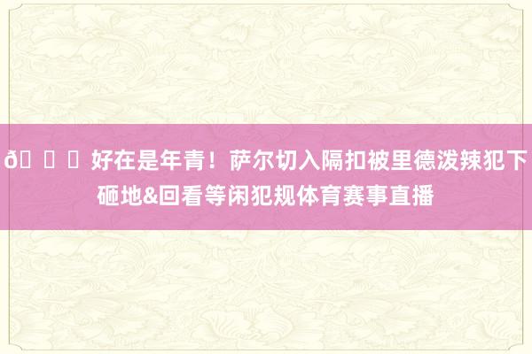 😖好在是年青！萨尔切入隔扣被里德泼辣犯下砸地&回看等闲犯规体育赛事直播