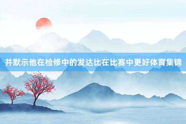 并默示他在检修中的发达比在比赛中更好体育集锦