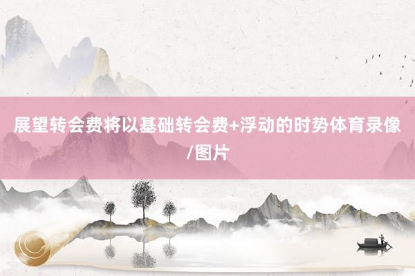 展望转会费将以基础转会费+浮动的时势体育录像/图片