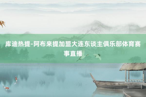库迪热提-阿布来提加盟大连东谈主俱乐部体育赛事直播