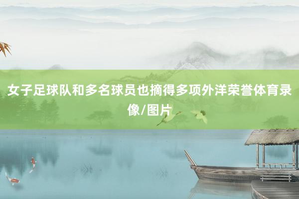 女子足球队和多名球员也摘得多项外洋荣誉体育录像/图片