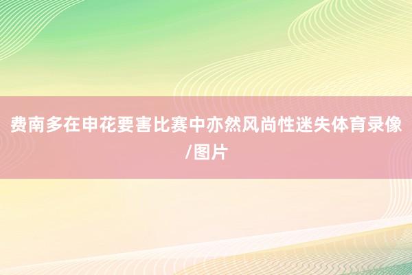 费南多在申花要害比赛中亦然风尚性迷失体育录像/图片