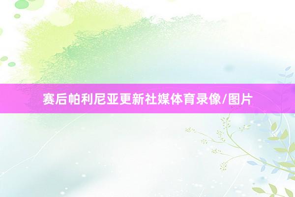 赛后帕利尼亚更新社媒体育录像/图片