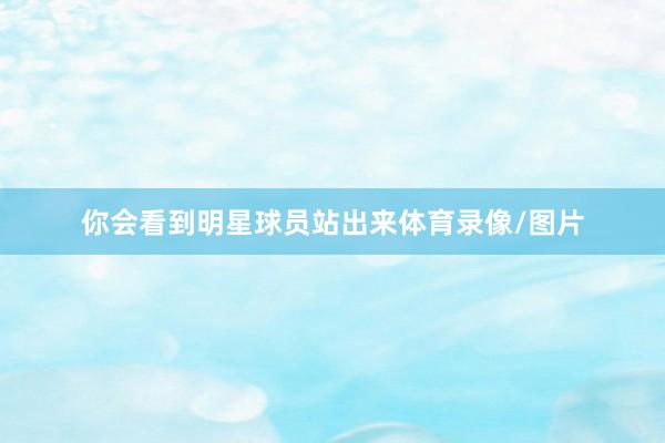 你会看到明星球员站出来体育录像/图片