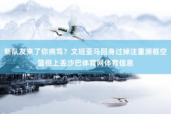 新队友来了你病笃？文班亚马回身过掉注重濒临空篮但上丢沙巴体育网体育信息