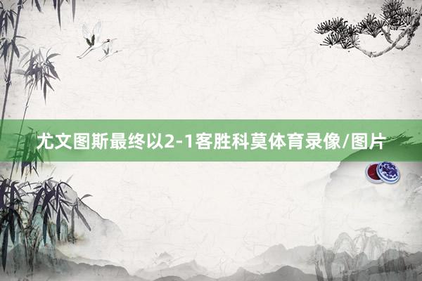 尤文图斯最终以2-1客胜科莫体育录像/图片