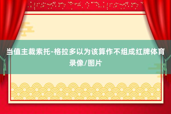 当值主裁索托-格拉多以为该算作不组成红牌体育录像/图片
